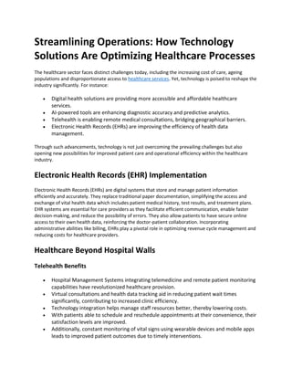 Streamlining Operations: How Technology
Solutions Are Optimizing Healthcare Processes
The healthcare sector faces distinct challenges today, including the increasing cost of care, ageing
populations and disproportionate access to healthcare services. Yet, technology is poised to reshape the
industry significantly. For instance:
• Digital health solutions are providing more accessible and affordable healthcare
services.
• AI-powered tools are enhancing diagnostic accuracy and predictive analytics.
• Telehealth is enabling remote medical consultations, bridging geographical barriers.
• Electronic Health Records (EHRs) are improving the efficiency of health data
management.
Through such advancements, technology is not just overcoming the prevailing challenges but also
opening new possibilities for improved patient care and operational efficiency within the healthcare
industry.
Electronic Health Records (EHR) Implementation
Electronic Health Records (EHRs) are digital systems that store and manage patient information
efficiently and accurately. They replace traditional paper documentation, simplifying the access and
exchange of vital health data which includes patient medical history, test results, and treatment plans.
EHR systems are essential for care providers as they facilitate efficient communication, enable faster
decision-making, and reduce the possibility of errors. They also allow patients to have secure online
access to their own health data, reinforcing the doctor-patient collaboration. Incorporating
administrative abilities like billing, EHRs play a pivotal role in optimizing revenue cycle management and
reducing costs for healthcare providers.
Healthcare Beyond Hospital Walls
Telehealth Benefits
• Hospital Management Systems integrating telemedicine and remote patient monitoring
capabilities have revolutionized healthcare provision.
• Virtual consultations and health data tracking aid in reducing patient wait times
significantly, contributing to increased clinic efficiency.
• Technology integration helps manage staff resources better, thereby lowering costs.
• With patients able to schedule and reschedule appointments at their convenience, their
satisfaction levels are improved.
• Additionally, constant monitoring of vital signs using wearable devices and mobile apps
leads to improved patient outcomes due to timely interventions.
 