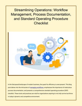 Streamlining Operations: Workflow
Management, Process Documentation,
and Standard Operating Procedure
Checklist
In the fast-paced landscape of modern business, the quest for efficiency is ever-present. This blog
post delves into the intricacies of managing workflows, emphasizes the importance of meticulous
process documentation, and presents a comprehensive standard operating procedure (SOP)
checklist. These tools and practices are vital for organizations aspiring to not only survive but thrive
in today's dynamic and competitive environment.
 