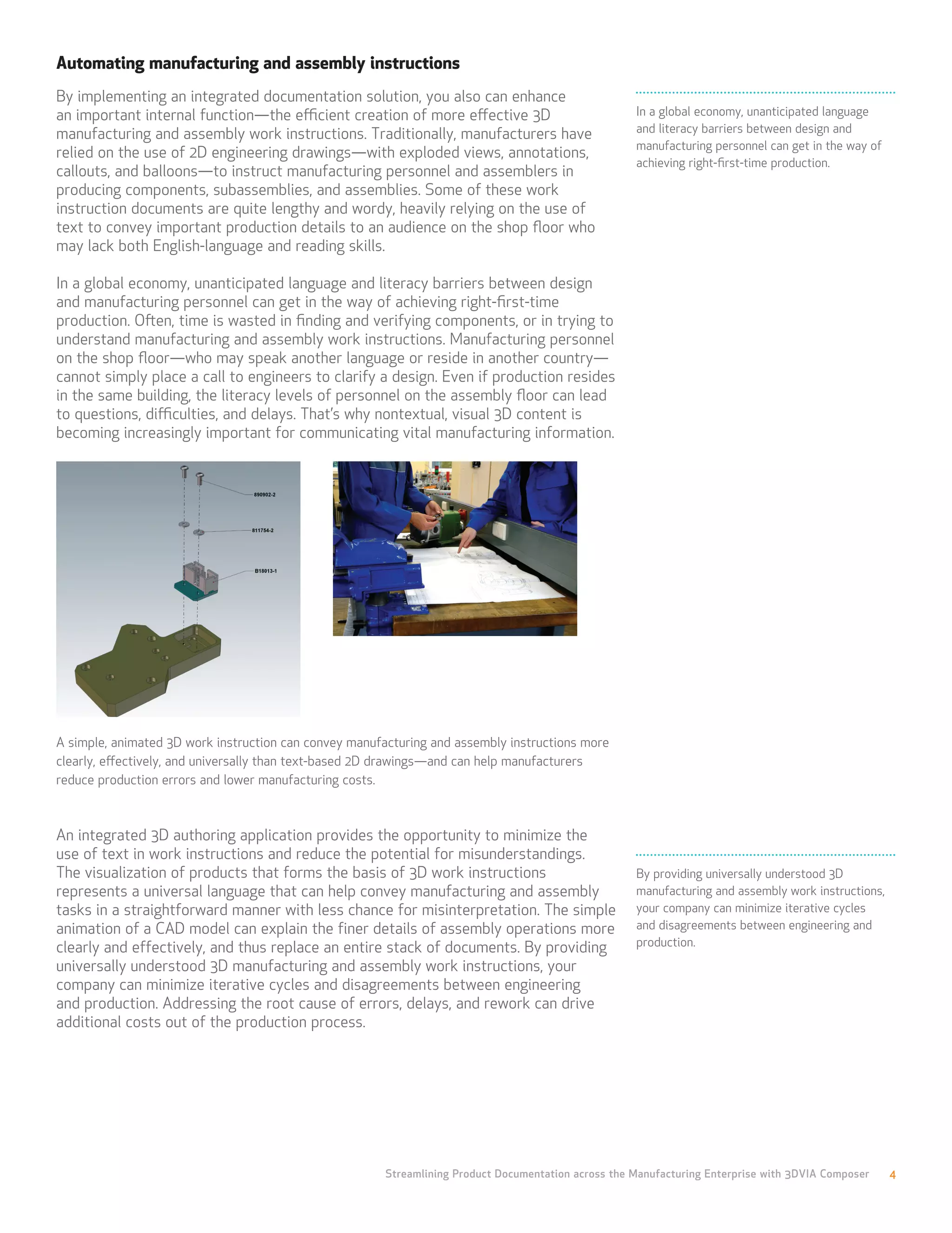 Automating manufacturing and assembly instructions
By implementing an integrated documentation solution, you also can enhance
an important internal function—the efficient creation of more effective 3D                           In a global economy, unanticipated language
manufacturing and assembly work instructions. Traditionally, manufacturers have                      and literacy barriers between design and
                                                                                                     manufacturing personnel can get in the way of
relied on the use of 2D engineering drawings—with exploded views, annotations,
                                                                                                     achieving right-first-time production.
callouts, and balloons—to instruct manufacturing personnel and assemblers in
producing components, subassemblies, and assemblies. Some of these work
instruction documents are quite lengthy and wordy, heavily relying on the use of
text to convey important production details to an audience on the shop floor who
may lack both English-language and reading skills.

In a global economy, unanticipated language and literacy barriers between design
and manufacturing personnel can get in the way of achieving right-first-time
production. Often, time is wasted in finding and verifying components, or in trying to
understand manufacturing and assembly work instructions. Manufacturing personnel
on the shop floor—who may speak another language or reside in another country—
cannot simply place a call to engineers to clarify a design. Even if production resides
in the same building, the literacy levels of personnel on the assembly floor can lead
to questions, difficulties, and delays. That’s why nontextual, visual 3D content is
becoming increasingly important for communicating vital manufacturing information.




A simple, animated 3D work instruction can convey manufacturing and assembly instructions more
clearly, effectively, and universally than text-based 2D drawings—and can help manufacturers
reduce production errors and lower manufacturing costs.



An integrated 3D authoring application provides the opportunity to minimize the
use of text in work instructions and reduce the potential for misunderstandings.
The visualization of products that forms the basis of 3D work instructions                           By providing universally understood 3D
represents a universal language that can help convey manufacturing and assembly                      manufacturing and assembly work instructions,
tasks in a straightforward manner with less chance for misinterpretation. The simple                 your company can minimize iterative cycles
animation of a CAD model can explain the finer details of assembly operations more                   and disagreements between engineering and
clearly and effectively, and thus replace an entire stack of documents. By providing                 production.
universally understood 3D manufacturing and assembly work instructions, your
company can minimize iterative cycles and disagreements between engineering
and production. Addressing the root cause of errors, delays, and rework can drive
additional costs out of the production process.




                                                       Streamlining Product Documentation across the Manufacturing Enterprise with 3DVIA Composer    4
 