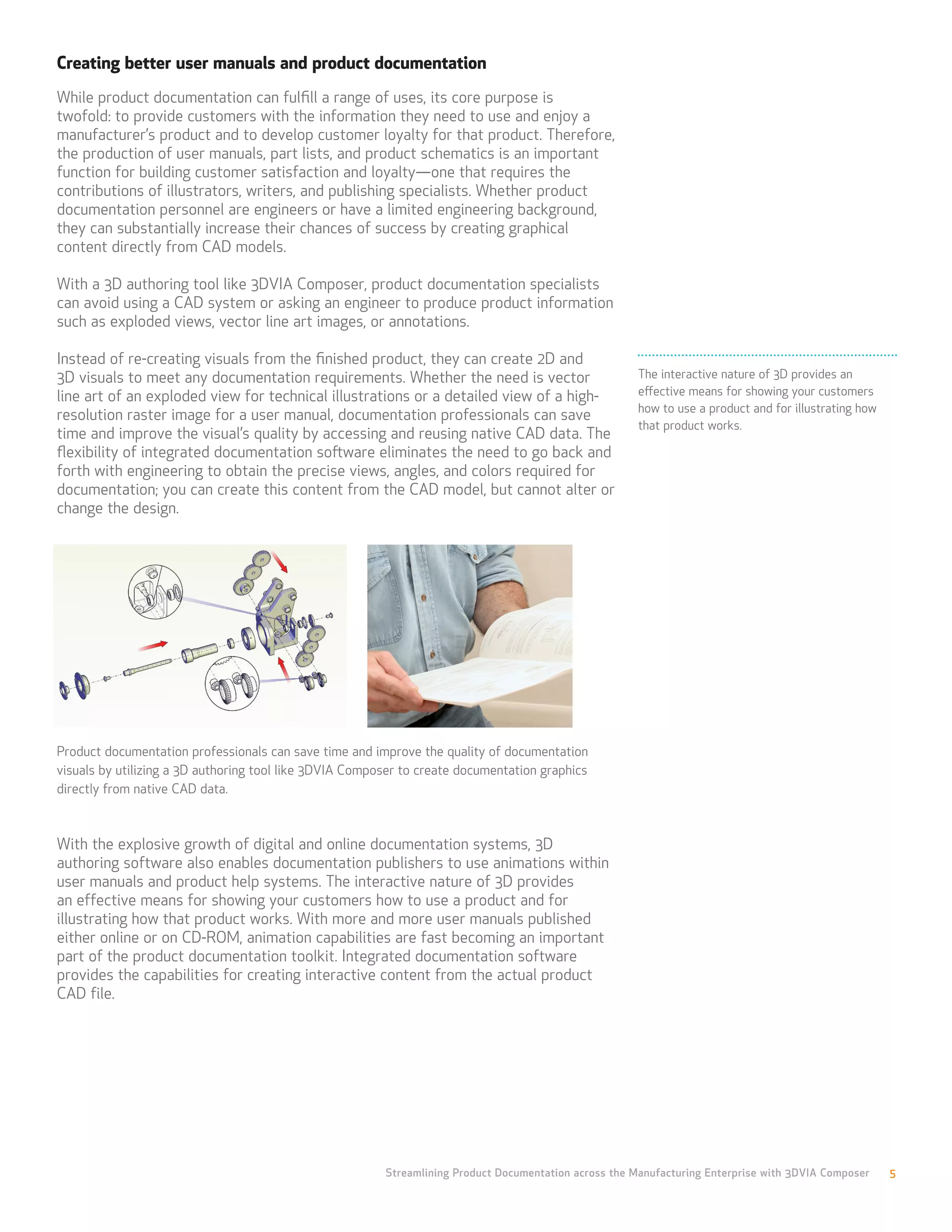 Creating better user manuals and product documentation
While product documentation can fulfill a range of uses, its core purpose is
twofold: to provide customers with the information they need to use and enjoy a
manufacturer’s product and to develop customer loyalty for that product. Therefore,
the production of user manuals, part lists, and product schematics is an important
function for building customer satisfaction and loyalty—one that requires the
contributions of illustrators, writers, and publishing specialists. Whether product
documentation personnel are engineers or have a limited engineering background,
they can substantially increase their chances of success by creating graphical
content directly from CAD models.

With a 3D authoring tool like 3DVIA Composer, product documentation specialists
can avoid using a CAD system or asking an engineer to produce product information
such as exploded views, vector line art images, or annotations.

Instead of re-creating visuals from the finished product, they can create 2D and
3D visuals to meet any documentation requirements. Whether the need is vector                          The interactive nature of 3D provides an
line art of an exploded view for technical illustrations or a detailed view of a high-                 effective means for showing your customers
                                                                                                       how to use a product and for illustrating how
resolution raster image for a user manual, documentation professionals can save
                                                                                                       that product works.
time and improve the visual’s quality by accessing and reusing native CAD data. The
flexibility of integrated documentation software eliminates the need to go back and
forth with engineering to obtain the precise views, angles, and colors required for
documentation; you can create this content from the CAD model, but cannot alter or
change the design.




Product documentation professionals can save time and improve the quality of documentation
visuals by utilizing a 3D authoring tool like 3DVIA Composer to create documentation graphics
directly from native CAD data.



With the explosive growth of digital and online documentation systems, 3D
authoring software also enables documentation publishers to use animations within
user manuals and product help systems. The interactive nature of 3D provides
an effective means for showing your customers how to use a product and for
illustrating how that product works. With more and more user manuals published
either online or on CD-ROM, animation capabilities are fast becoming an important
part of the product documentation toolkit. Integrated documentation software
provides the capabilities for creating interactive content from the actual product
CAD file.




                                                         Streamlining Product Documentation across the Manufacturing Enterprise with 3DVIA Composer    5
 