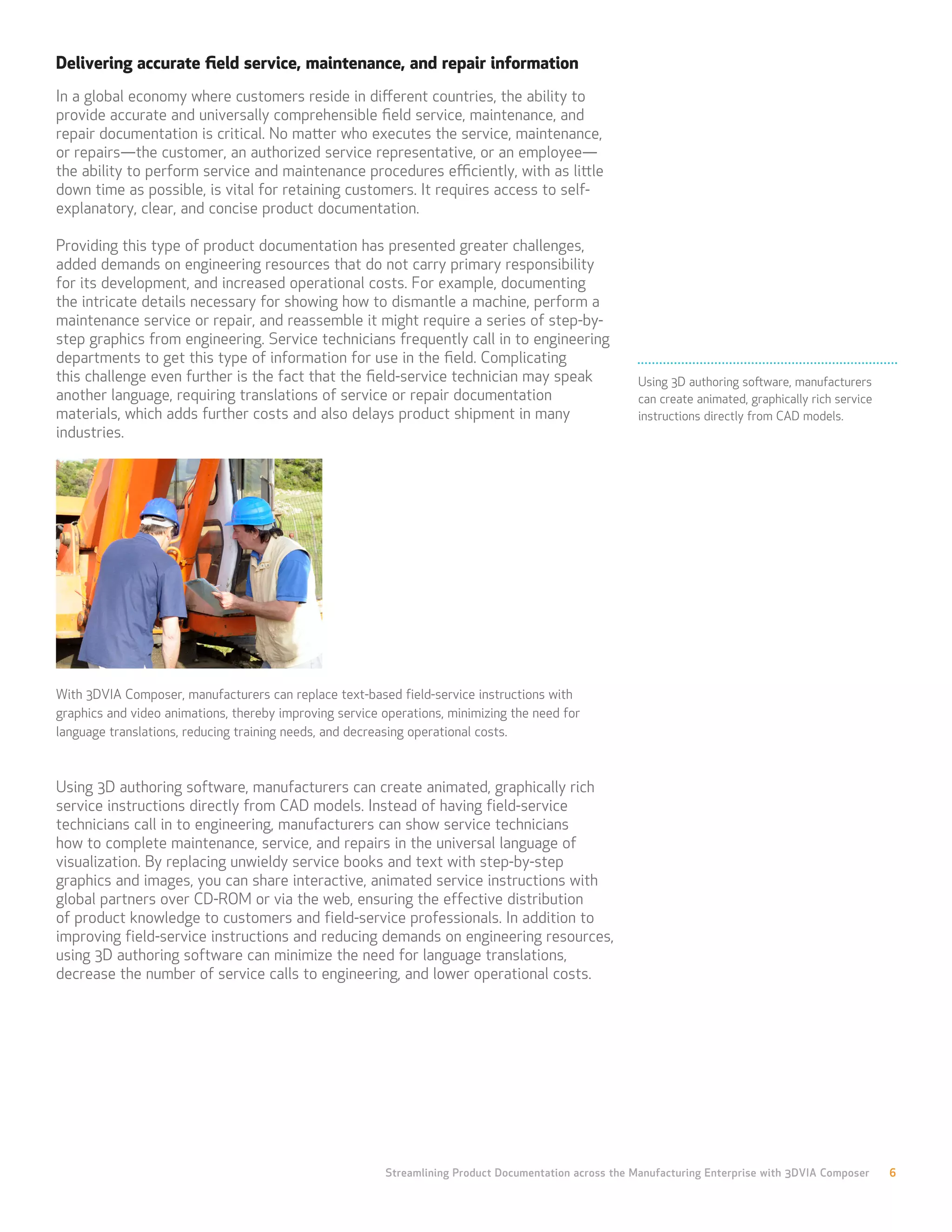 Delivering accurate field service, maintenance, and repair information
In a global economy where customers reside in different countries, the ability to
provide accurate and universally comprehensible field service, maintenance, and
repair documentation is critical. No matter who executes the service, maintenance,
or repairs—the customer, an authorized service representative, or an employee—
the ability to perform service and maintenance procedures efficiently, with as little
down time as possible, is vital for retaining customers. It requires access to self-
explanatory, clear, and concise product documentation.

Providing this type of product documentation has presented greater challenges,
added demands on engineering resources that do not carry primary responsibility
for its development, and increased operational costs. For example, documenting
the intricate details necessary for showing how to dismantle a machine, perform a
maintenance service or repair, and reassemble it might require a series of step-by-
step graphics from engineering. Service technicians frequently call in to engineering
departments to get this type of information for use in the field. Complicating
this challenge even further is the fact that the field-service technician may speak                    Using 3D authoring software, manufacturers
another language, requiring translations of service or repair documentation                            can create animated, graphically rich service
materials, which adds further costs and also delays product shipment in many                           instructions directly from CAD models.
industries.




With 3DVIA Composer, manufacturers can replace text-based field-service instructions with
graphics and video animations, thereby improving service operations, minimizing the need for
language translations, reducing training needs, and decreasing operational costs.



Using 3D authoring software, manufacturers can create animated, graphically rich
service instructions directly from CAD models. Instead of having field-service
technicians call in to engineering, manufacturers can show service technicians
how to complete maintenance, service, and repairs in the universal language of
visualization. By replacing unwieldy service books and text with step-by-step
graphics and images, you can share interactive, animated service instructions with
global partners over CD-ROM or via the web, ensuring the effective distribution
of product knowledge to customers and field-service professionals. In addition to
improving field-service instructions and reducing demands on engineering resources,
using 3D authoring software can minimize the need for language translations,
decrease the number of service calls to engineering, and lower operational costs.




                                                         Streamlining Product Documentation across the Manufacturing Enterprise with 3DVIA Composer    6
 