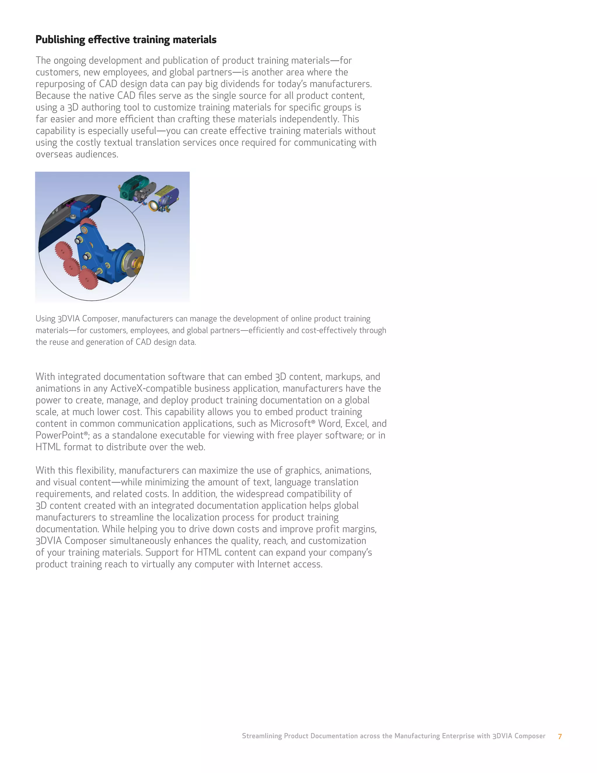 Publishing effective training materials
The ongoing development and publication of product training materials—for
customers, new employees, and global partners—is another area where the
repurposing of CAD design data can pay big dividends for today’s manufacturers.
Because the native CAD files serve as the single source for all product content,
using a 3D authoring tool to customize training materials for specific groups is
far easier and more efficient than crafting these materials independently. This
capability is especially useful—you can create effective training materials without
using the costly textual translation services once required for communicating with
overseas audiences.




Using 3DVIA Composer, manufacturers can manage the development of online product training
materials—for customers, employees, and global partners—efficiently and cost-effectively through
the reuse and generation of CAD design data.



With integrated documentation software that can embed 3D content, markups, and
animations in any ActiveX-compatible business application, manufacturers have the
power to create, manage, and deploy product training documentation on a global
scale, at much lower cost. This capability allows you to embed product training
content in common communication applications, such as Microsoft® Word, Excel, and
PowerPoint®; as a standalone executable for viewing with free player software; or in
HTML format to distribute over the web.

With this flexibility, manufacturers can maximize the use of graphics, animations,
and visual content—while minimizing the amount of text, language translation
requirements, and related costs. In addition, the widespread compatibility of
3D content created with an integrated documentation application helps global
manufacturers to streamline the localization process for product training
documentation. While helping you to drive down costs and improve profit margins,
3DVIA Composer simultaneously enhances the quality, reach, and customization
of your training materials. Support for HTML content can expand your company’s
product training reach to virtually any computer with Internet access.




                                                        Streamlining Product Documentation across the Manufacturing Enterprise with 3DVIA Composer   7
 