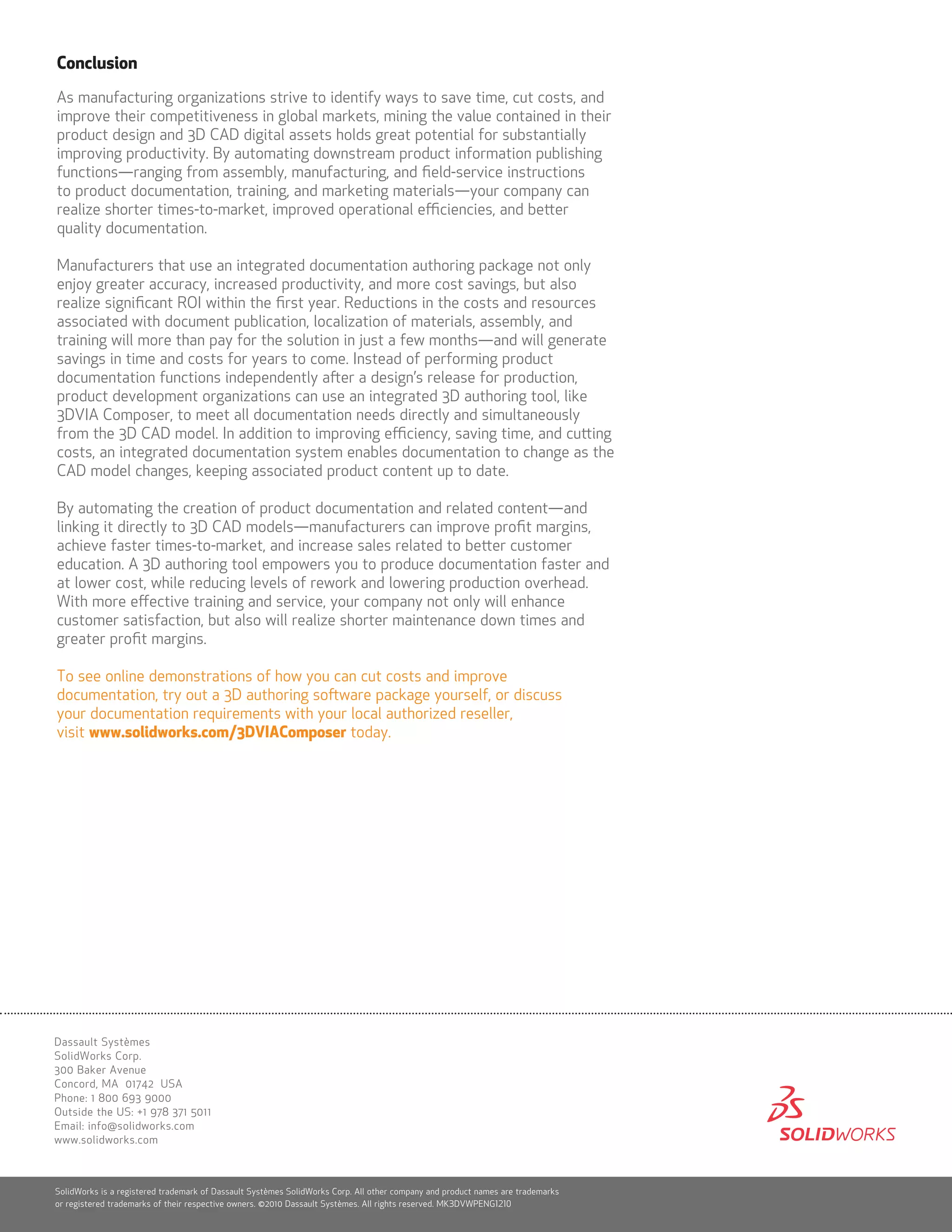 Conclusion
As manufacturing organizations strive to identify ways to save time, cut costs, and
improve their competitiveness in global markets, mining the value contained in their
product design and 3D CAD digital assets holds great potential for substantially
improving productivity. By automating downstream product information publishing
functions—ranging from assembly, manufacturing, and field-service instructions
to product documentation, training, and marketing materials—your company can
realize shorter times-to-market, improved operational efficiencies, and better
quality documentation.

Manufacturers that use an integrated documentation authoring package not only
enjoy greater accuracy, increased productivity, and more cost savings, but also
realize significant ROI within the first year. Reductions in the costs and resources
associated with document publication, localization of materials, assembly, and
training will more than pay for the solution in just a few months—and will generate
savings in time and costs for years to come. Instead of performing product
documentation functions independently after a design’s release for production,
product development organizations can use an integrated 3D authoring tool, like
3DVIA Composer, to meet all documentation needs directly and simultaneously
from the 3D CAD model. In addition to improving efficiency, saving time, and cutting
costs, an integrated documentation system enables documentation to change as the
CAD model changes, keeping associated product content up to date.

By automating the creation of product documentation and related content—and
linking it directly to 3D CAD models—manufacturers can improve profit margins,
achieve faster times-to-market, and increase sales related to better customer
education. A 3D authoring tool empowers you to produce documentation faster and
at lower cost, while reducing levels of rework and lowering production overhead.
With more effective training and service, your company not only will enhance
customer satisfaction, but also will realize shorter maintenance down times and
greater profit margins.

To see online demonstrations of how you can cut costs and improve
documentation, try out a 3D authoring software package yourself, or discuss
your documentation requirements with your local authorized reseller,
visit www.solidworks.com/3DVIAComposer today.




Dassault Systèmes
SolidWorks Corp.
300 Baker Avenue
Concord, MA 01742 USA
Phone: 1 800 693 9000
Outside the US: +1 978 371 5011
Email: info@solidworks.com
www.solidworks.com



SolidWorks is a registered trademark of Dassault Systèmes SolidWorks Corp. All other company and product names are trademarks
or registered trademarks of their respective owners. ©2010 Dassault Systèmes. All rights reserved. MK3DVWPENG1210
 