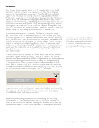 Introduction
Over the past decade, dramatic advances in 3D computer-aided design (CAD)
technology have given designers and engineers powerful tools for designing,
engineering, and manufacturing new products. Powerful CAD tools are helping
engineers not only create and visualize innovative designs, but also shorten
design cycles, accelerate time-to-market, reduce development costs, and improve
product quality. For many manufacturing organizations, however, most benefits
associated with implementing CAD technologies have involved processes that occur
before production. As a result, product design and engineering primarily reap the
advantages of CAD data. While 3D CAD has made designers and engineers more
productive and efficient, the innate value in the CAD models they create often ends
with the delivery of 2D drawings or printed materials to manufacturing.

As many engineers can attest, requests for CAD-related information, images,
and content—in a variety of layouts and formats to fulfill functions other than
design and engineering—are numerous and often arise after a design’s release for                       As manufacturers strive to find ways to become
production. All products need documentation, and most require the production of                        leaner, more efficient, and more competitive in
assembly, service, and training manuals. The utility of 3D data extends even to the                    global markets, generating CAD data to satisfy
creation of marketing materials and web-based content. For any company that                            all the product documentation requirements
designs and manufactures products, CAD models and their associated intellectual                        of the manufacturing enterprise may hold the
property are the fundamental source of product information, driving efficiency                         greatest potential for improving productivity.
through all the subsequent communication functions that traditionally took place
after product design.

As manufacturers strive to find ways to become leaner, more efficient, and more
competitive in global markets, generating CAD data to satisfy all the product
documentation requirements of the manufacturing enterprise may hold the greatest
potential for improving productivity. Instead of cutting into an engineer’s time
to do high-resolution screen captures, create special exploded views, or write
instructions for manufacturing, service, and marketing purposes, you can use an
integrated content authoring tool and other resources to create product graphics
and illustrations directly and simultaneously from 3D CAD models.




Product documentation is often a separate step that takes place after product design in many
product development processes, creating delays and the need for additional rework. Shortening
this step by using a 3D authoring tool to develop documentation content concurrently can
accelerate time-to-market and increase competitiveness.



Historically, product design, documentation, manufacturing, and marketing
processes have occurred sequentially, with one function closely following the
other. Technical illustrations, exploded part diagrams, assembly instructions, and
high-resolution graphics typically follow the release of the design for production.




                                                         Streamlining Product Documentation across the Manufacturing Enterprise with 3DVIA Composer   2
 