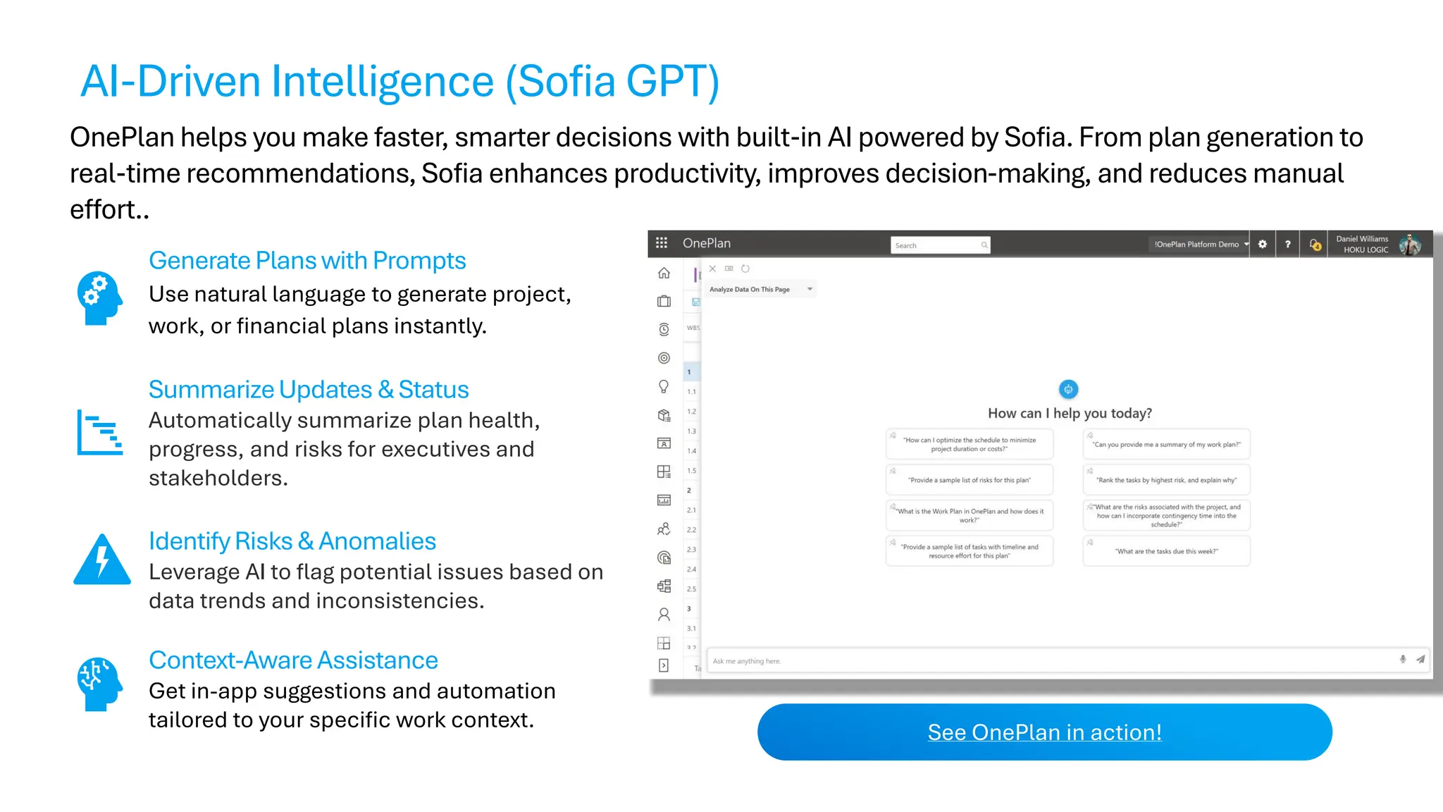 OnePlan helps you make faster, smarter decisions with built-in AI powered by Sofia. From plan generation to
real-time recommendations, Sofia enhances productivity, improves decision-making, and reduces manual
effort..
GeneratePlanswithPrompts
Use natural language to generate project,
work, or financial plans instantly.
SummarizeUpdates &Status
Automatically summarize plan health,
progress, and risks for executives and
stakeholders.
IdentifyRisks& Anomalies
Leverage AI to flag potential issues based on
data trends and inconsistencies.
Context-AwareAssistance
Get in-app suggestions and automation
tailored to your specific work context.
See OnePlan in action!
AI-Driven Intelligence (Sofia GPT)
 
