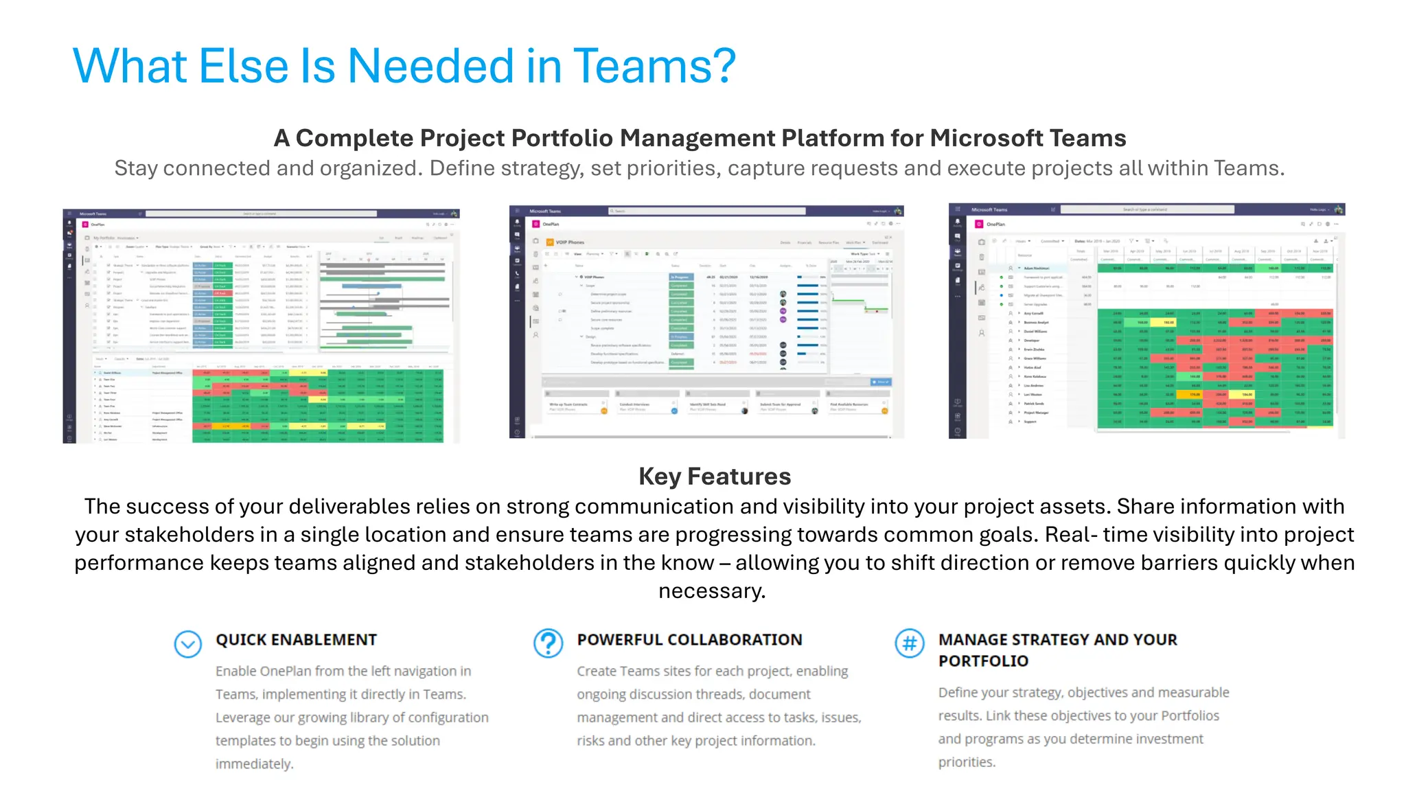 What Else Is Needed in Teams?
A Complete Project Portfolio Management Platform for Microsoft Teams
Stay connected and organized. Define strategy, set priorities, capture requests and execute projects all within Teams.
Key Features
The success of your deliverables relies on strong communication and visibility into your project assets. Share information with
your stakeholders in a single location and ensure teams are progressing towards common goals. Real- time visibility into project
performance keeps teams aligned and stakeholders in the know – allowing you to shift direction or remove barriers quickly when
necessary.
 