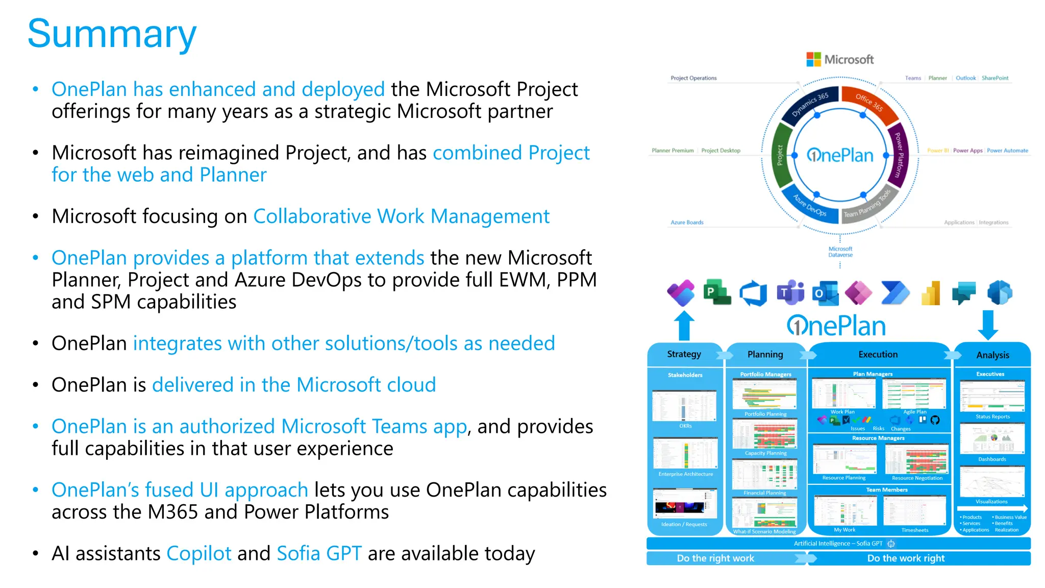 Summary
• OnePlan has enhanced and deployed the Microsoft Project
offerings for many years as a strategic Microsoft partner
• Microsoft has reimagined Project, and has combined Project
for the web and Planner
• Microsoft focusing on Collaborative Work Management
• OnePlan provides a platform that extends the new Microsoft
Planner, Project and Azure DevOps to provide full EWM, PPM
and SPM capabilities
• OnePlan integrates with other solutions/tools as needed
• OnePlan is delivered in the Microsoft cloud
• OnePlan is an authorized Microsoft Teams app, and provides
full capabilities in that user experience
• OnePlan’s fused UI approach lets you use OnePlan capabilities
across the M365 and Power Platforms
• AI assistants Copilot and Sofia GPT are available today
 