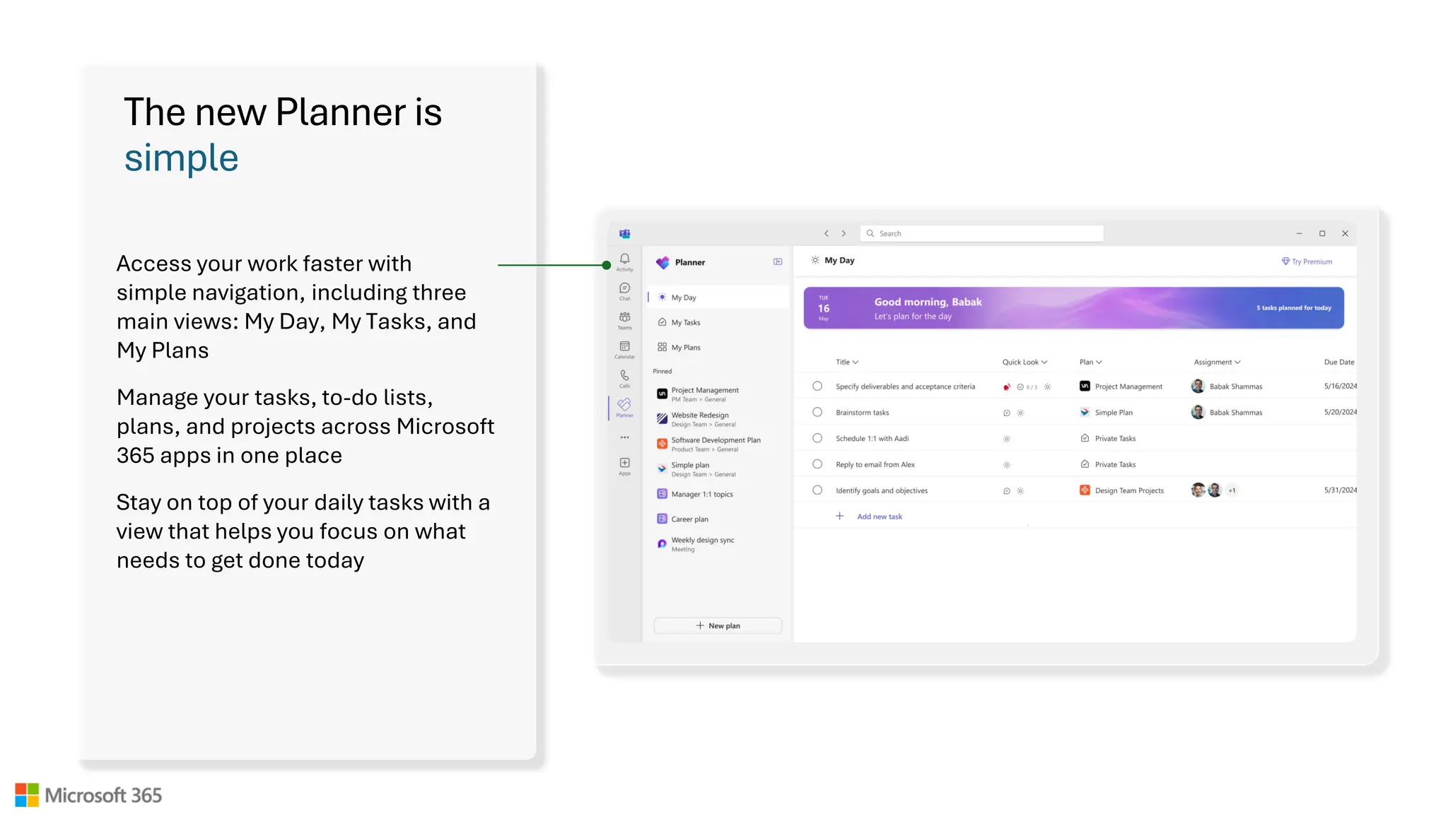 The new Planner is
simple
Access your work faster with
simple navigation, including three
main views: My Day, My Tasks, and
My Plans
Manage your tasks, to-do lists,
plans, and projects across Microsoft
365 apps in one place
Stay on top of your daily tasks with a
view that helps you focus on what
needs to get done today
 