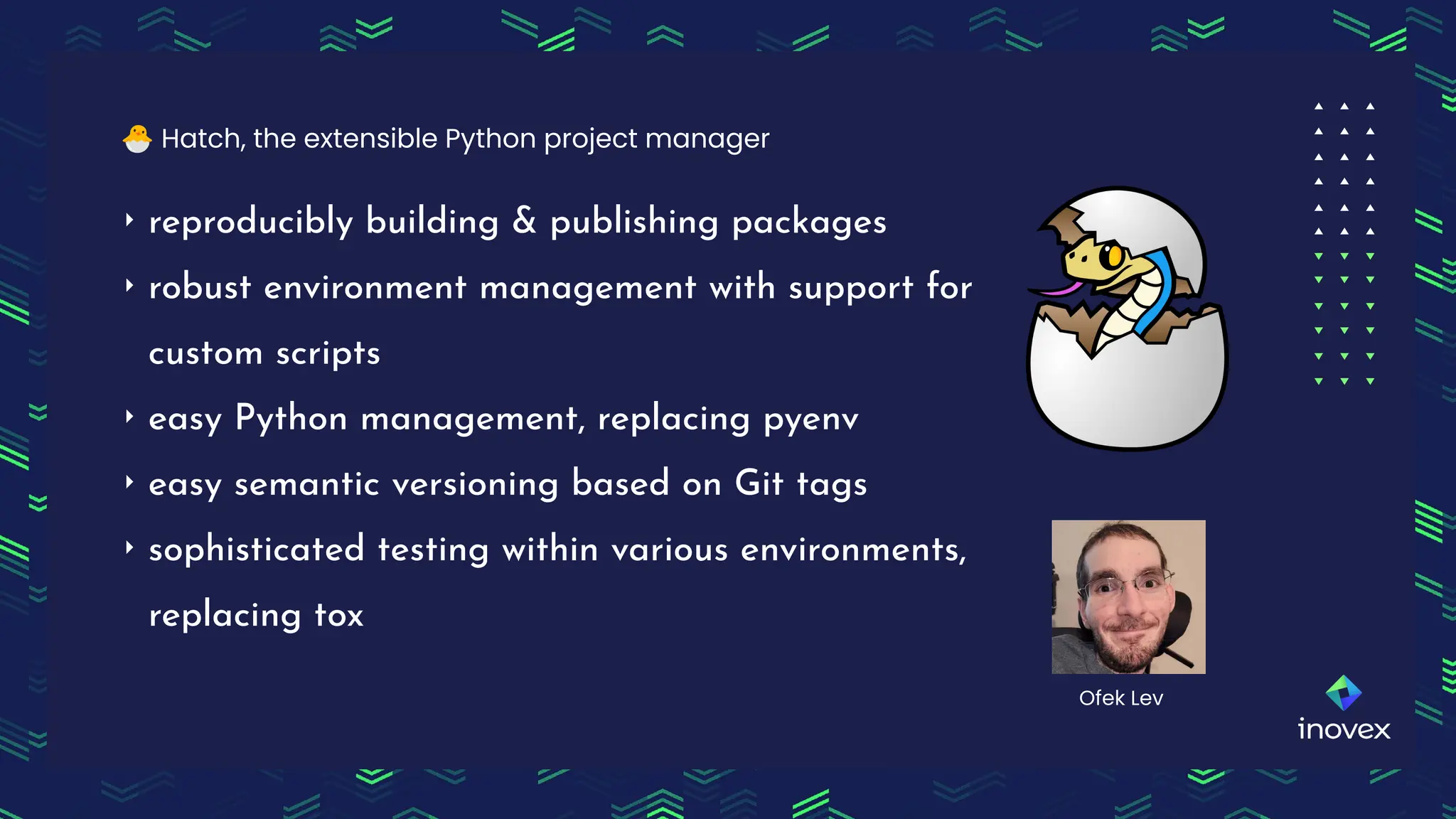 ‣ reproducibly building & publishing packages
‣ robust environment management with support for
custom scripts
‣ easy Python management, replacing pyenv
‣ easy semantic versioning based on Git tags
‣ sophisticated testing within various environments,
replacing tox
🐣 Hatch, the extensible Python project manager
Ofek Lev
 