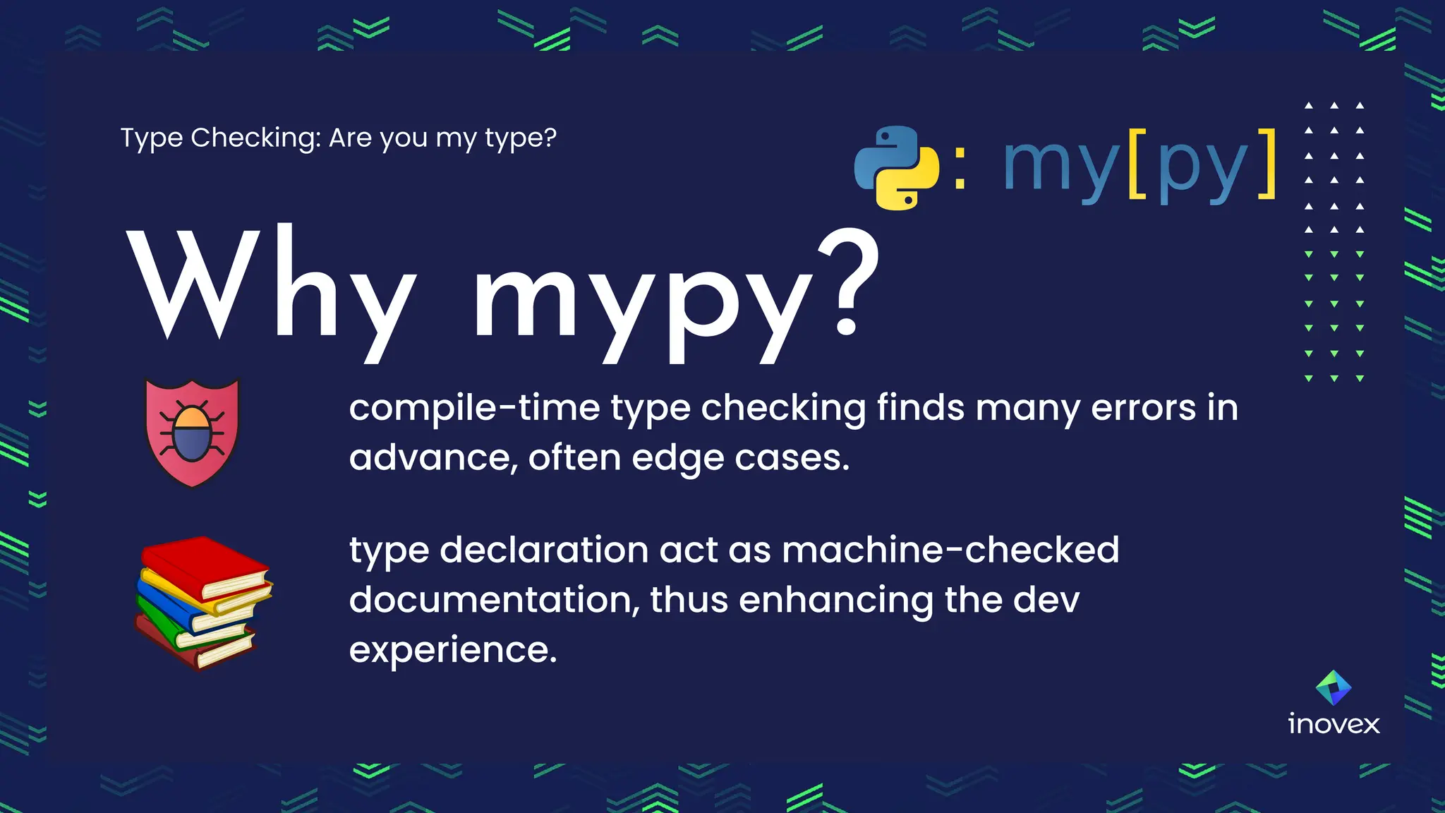 Why mypy?
Type Checking: Are you my type?
compile-time type checking finds many errors in
advance, often edge cases.
type declaration act as machine-checked
documentation, thus enhancing the dev
experience.
 