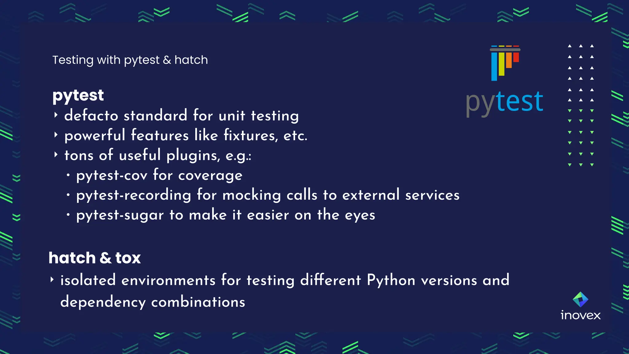 pytest
‣ defacto standard for unit testing
‣ powerful features like ﬁxtures, etc.
‣ tons of useful plugins, e.g.:
∙ pytest-cov for coverage
∙ pytest-recording for mocking calls to external services
∙ pytest-sugar to make it easier on the eyes
Testing with pytest & hatch
hatch & tox
‣ isolated environments for testing diﬀerent Python versions and
dependency combinations
 