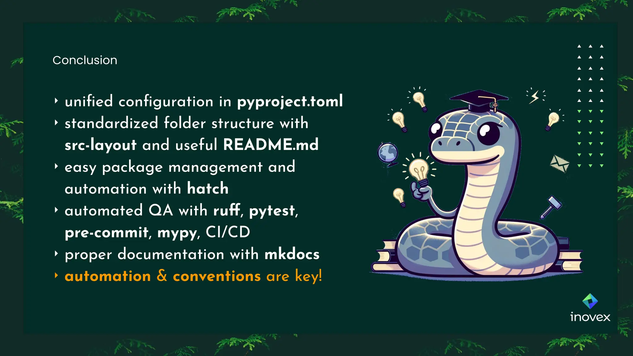 Conclusion
‣ uniﬁed conﬁguration in pyproject.toml
‣ standardized folder structure with
src-layout and useful README.md
‣ easy package management and
automation with hatch
‣ automated QA with ruﬀ, pytest,
pre-commit, mypy, CI/CD
‣ proper documentation with mkdocs
‣ automation & conventions are key!
 
