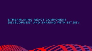 STREAMLINING REACT COMPONENT
DEVELOPMENT AND SHARING WITH BIT.DEV
 
