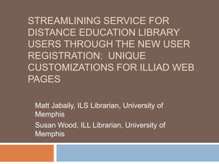 STREAMLINING SERVICE FOR
DISTANCE EDUCATION LIBRARY
USERS THROUGH THE NEW USER
REGISTRATION: UNIQUE
CUSTOMIZATIONS FOR ILLIAD WEB
PAGES
Matt Jabaily, ILS Librarian, University of
Memphis
Susan Wood, ILL Librarian, University of
Memphis
 