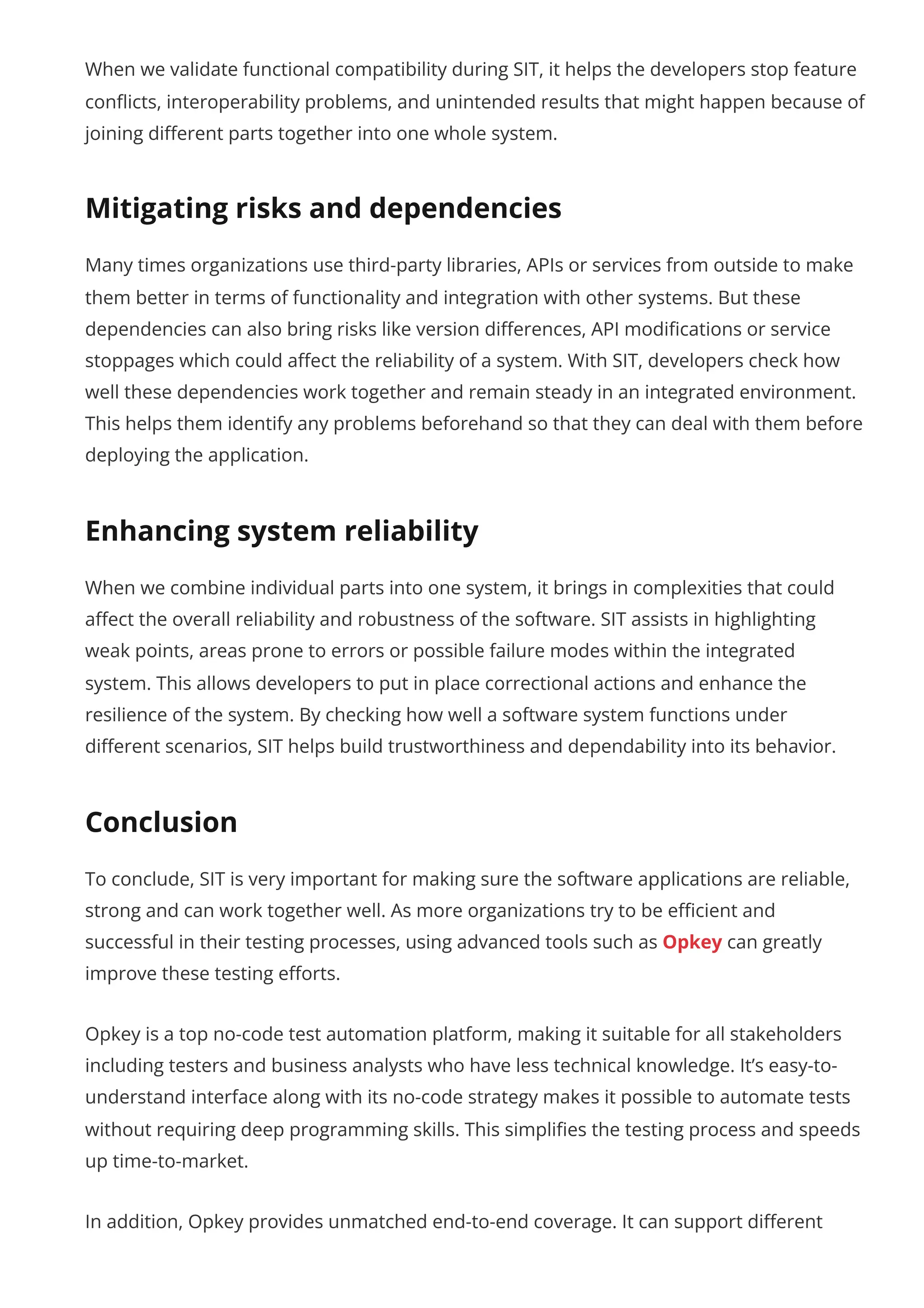 When we validate functional compatibility during SIT, it helps the developers stop feature conflicts, interoperability problems, and unintended results that might happen because of joining different parts together into one whole system. Mitigating risks and dependencies Many times organizations use third-party libraries, APIs or services from outside to make them better in terms of functionality and integration with other systems. But these dependencies can also bring risks like version differences, API modifications or service stoppages which could affect the reliability of a system. With SIT, developers check how well these dependencies work together and remain steady in an integrated environment. This helps them identify any problems beforehand so that they can deal with them before deploying the application. Enhancing system reliability When we combine individual parts into one system, it brings in complexities that could affect the overall reliability and robustness of the software. SIT assists in highlighting weak points, areas prone to errors or possible failure modes within the integrated system. This allows developers to put in place correctional actions and enhance the resilience of the system. By checking how well a software system functions under different scenarios, SIT helps build trustworthiness and dependability into its behavior. Conclusion To conclude, SIT is very important for making sure the software applications are reliable, strong and can work together well. As more organizations try to be efficient and successful in their testing processes, using advanced tools such as Opkey can greatly improve these testing efforts. Opkey is a top no-code test automation platform, making it suitable for all stakeholders including testers and business analysts who have less technical knowledge. It’s easy-to- understand interface along with its no-code strategy makes it possible to automate tests without requiring deep programming skills. This simplifies the testing process and speeds up time-to-market. In addition, Opkey provides unmatched end-to-end coverage. It can support different 
