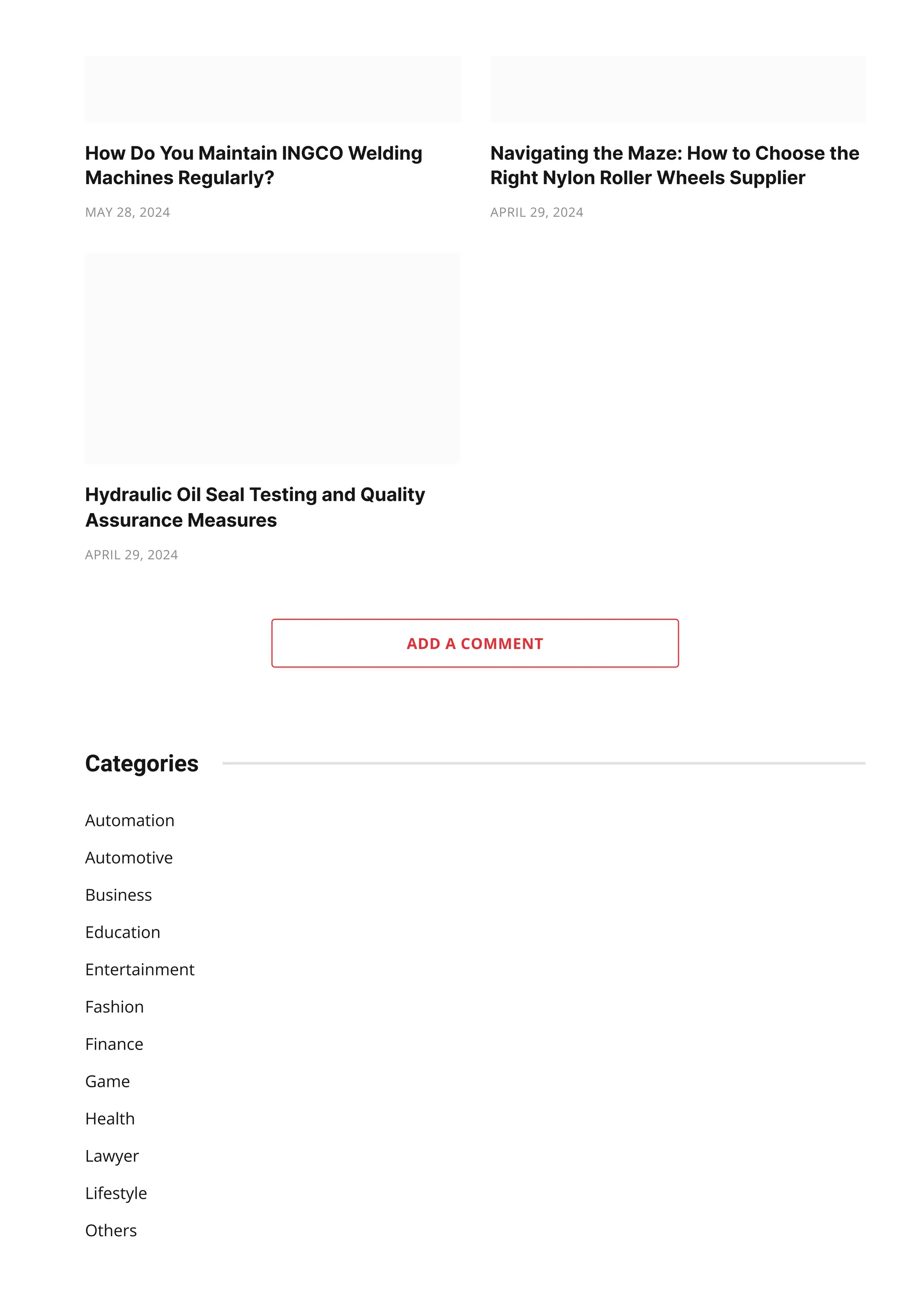 ADD A COMMENT Automation Automotive Business Education Entertainment Fashion Finance Game Health Lawyer Lifestyle Others Categories HowDoYouMaintainINGCOWelding MachinesRegularly? MAY 28, 2024 NavigatingtheMaze:HowtoChoosethe RightNylonRollerWheelsSupplier APRIL 29, 2024 HydraulicOilSealTestingandQuality AssuranceMeasures APRIL 29, 2024 