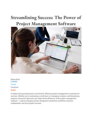 Streamlining Success: The Power of
Project Management Software
Share Post:
LinkedIn
Twitter
Facebook
Reddit
In today’s fast-paced business environment, effective project management is essential for
success. Whether you’re overseeing a small team or managing complex, multi-disciplinary
projects, having the right tools can make all the difference. Enter project management
software – a game-changing solution designed to streamline workflows, enhance
collaboration, and drive project success.
 
