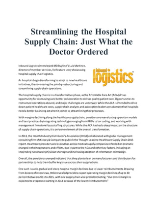 Streamlining the Hospital
Supply Chain: Just What the
Doctor Ordered
InboundLogisticsinterviewedMDBuyline’sLuisMartinez,
directorof memberservices,forfeature storyshowcasing
hospital supplychainlogistics.
As hospitalsbegintransformingto adaptto new healthcare
initiatives,theyare easingthe painbyrestructuringand
streamliningsupplychainoperations.
The hospital supplychainisina transformative phase,asthe Affordable Care Act(ACA) drives
opportunityforcostsavingsandbetter collaborationtodeliverqualitypatientcare.Opportunitiesto
restructure operationsabound,andmajorchallengesare underway.Whilethe ACA isintendedtodrive
downpatienthealthcare costs,supplychainanalystsandassociationleadersare adamantthathospitals
needa betterbalancingactwhenitcomesto streamliningtheirprocesses.
Withmarginsdecliningalongthe healthcare supplychain,providersare reevaluatingoperationmodels
and bestpracticesbyintegratingtechnologiesrangingfromRFIDs tobar coding,and workingwith
managementfirmstorefocusstaffingstructures.While the ACA hashada deepimpactonthe structure
of supplychainoperations,itisonlyone elementof the overall transformation.
In 2013, the HealthIndustryDistributor’sAssociation(HIDA)collaboratedwithglobal management
consultingfirmMcKinsey&Companytopublishthe ThoughtLeaders:Healthcare SupplyChain2015
report.Healthcare providersandexecutivesacrossmedical supplycompaniesreflectedondramatic
changesintheiroperationsandefforts,due inpartto the ACA and otherkeyfactors,includingan
impendingnationwidephysicianshortage andincreasingadoptionof informationtechnology.
Overall,the providerssurveyedindicatedthattheyplantoleanon manufacturersanddistributorsfor
partnershipstohelpthembufferkeyissuesacrosstheirsupplychain.
One such issue isgradual andsteephospital margindeclinesdue tolowerreimbursements.Drawing
fromdozensof interviews,HIDA revealedprovidersexpectoperatingmargindeclinesof upto30
percentbetween2011 to 2015, withone supplychainvice presidentnoting,“Ourentire marginis
expectedtoevaporate startingin2014 because of the lowerreimbursement.”
 