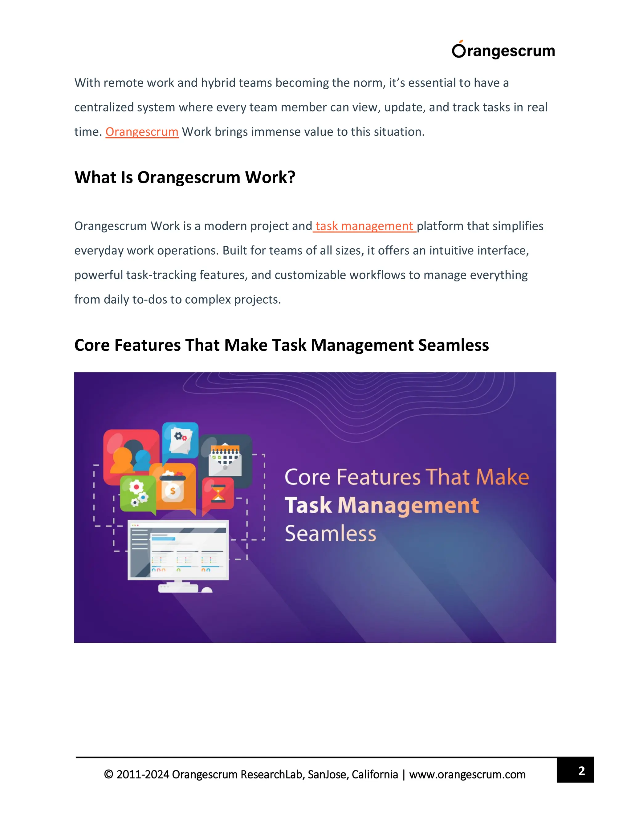 2
© 2011-2024 Orangescrum ResearchLab, SanJose, California | www.orangescrum.com
With remote work and hybrid teams becoming the norm, it’s essential to have a
centralized system where every team member can view, update, and track tasks in real
time. Orangescrum Work brings immense value to this situation.
What Is Orangescrum Work?
Orangescrum Work is a modern project and task management platform that simplifies
everyday work operations. Built for teams of all sizes, it offers an intuitive interface,
powerful task-tracking features, and customizable workflows to manage everything
from daily to-dos to complex projects.
Core Features That Make Task Management Seamless
 