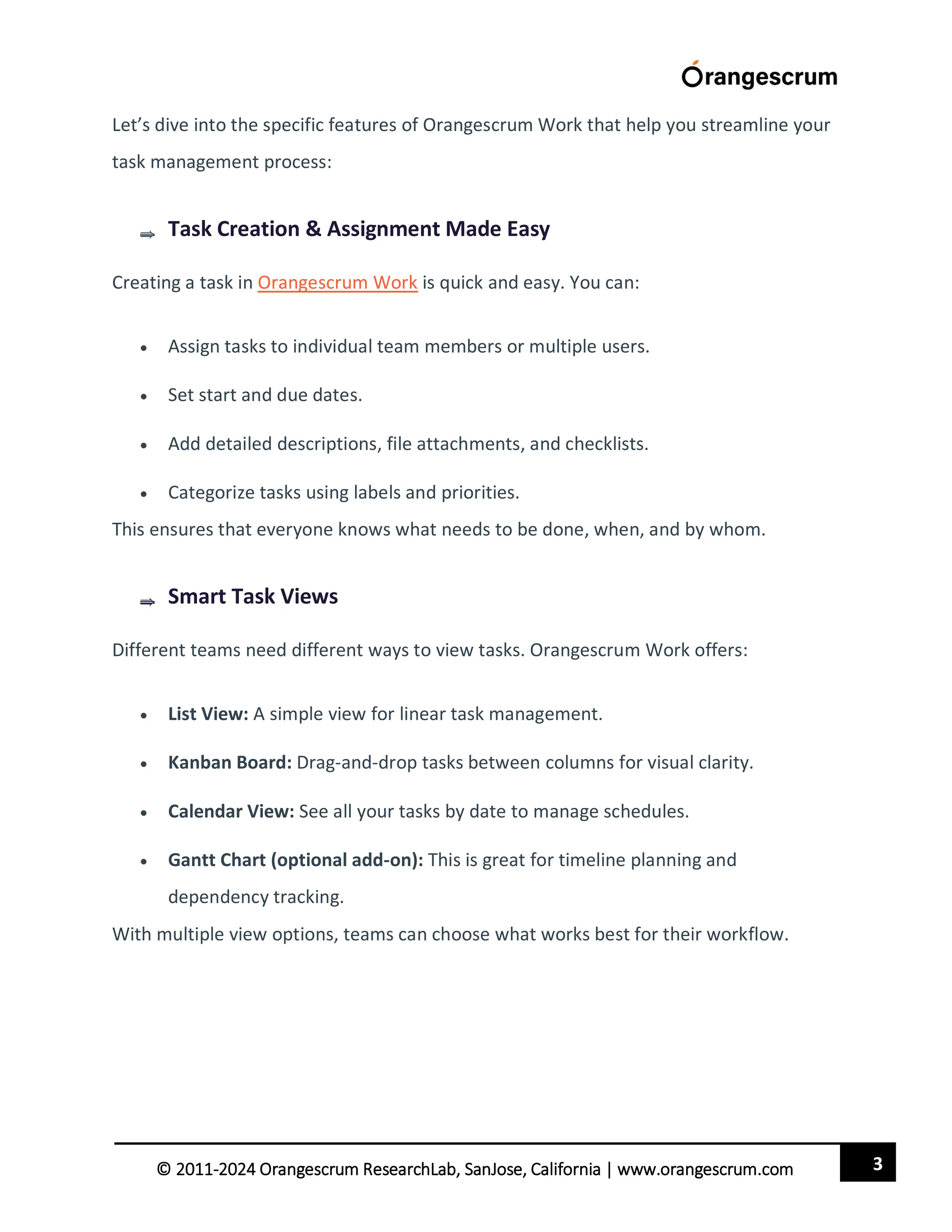 3
© 2011-2024 Orangescrum ResearchLab, SanJose, California | www.orangescrum.com
Let’s dive into the specific features of Orangescrum Work that help you streamline your
task management process:
 Task Creation & Assignment Made Easy
Creating a task in Orangescrum Work is quick and easy. You can:
 Assign tasks to individual team members or multiple users.
 Set start and due dates.
 Add detailed descriptions, file attachments, and checklists.
 Categorize tasks using labels and priorities.
This ensures that everyone knows what needs to be done, when, and by whom.
 Smart Task Views
Different teams need different ways to view tasks. Orangescrum Work offers:
 List View: A simple view for linear task management.
 Kanban Board: Drag-and-drop tasks between columns for visual clarity.
 Calendar View: See all your tasks by date to manage schedules.
 Gantt Chart (optional add-on): This is great for timeline planning and
dependency tracking.
With multiple view options, teams can choose what works best for their workflow.
 