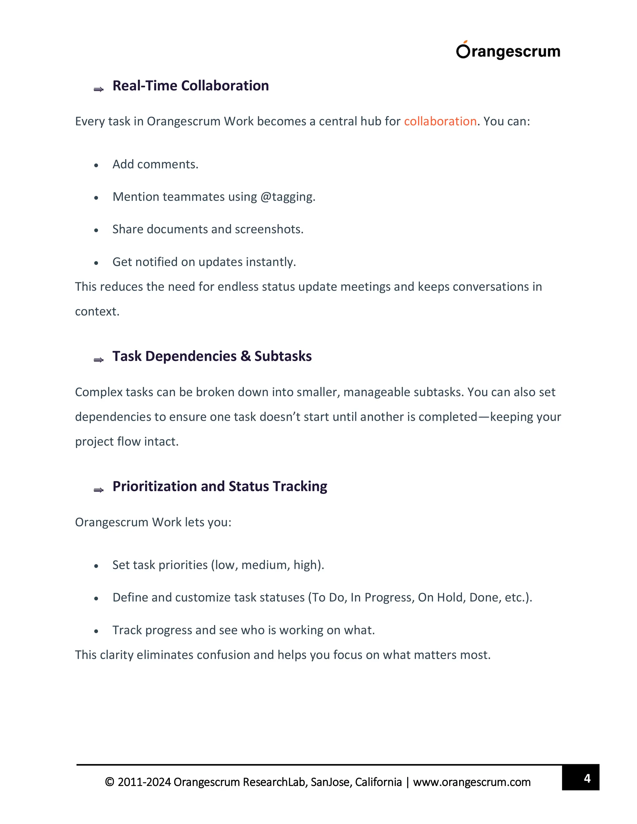 4
© 2011-2024 Orangescrum ResearchLab, SanJose, California | www.orangescrum.com
 Real-Time Collaboration
Every task in Orangescrum Work becomes a central hub for collaboration. You can:
 Add comments.
 Mention teammates using @tagging.
 Share documents and screenshots.
 Get notified on updates instantly.
This reduces the need for endless status update meetings and keeps conversations in
context.
 Task Dependencies & Subtasks
Complex tasks can be broken down into smaller, manageable subtasks. You can also set
dependencies to ensure one task doesn’t start until another is completed—keeping your
project flow intact.
 Prioritization and Status Tracking
Orangescrum Work lets you:
 Set task priorities (low, medium, high).
 Define and customize task statuses (To Do, In Progress, On Hold, Done, etc.).
 Track progress and see who is working on what.
This clarity eliminates confusion and helps you focus on what matters most.
 