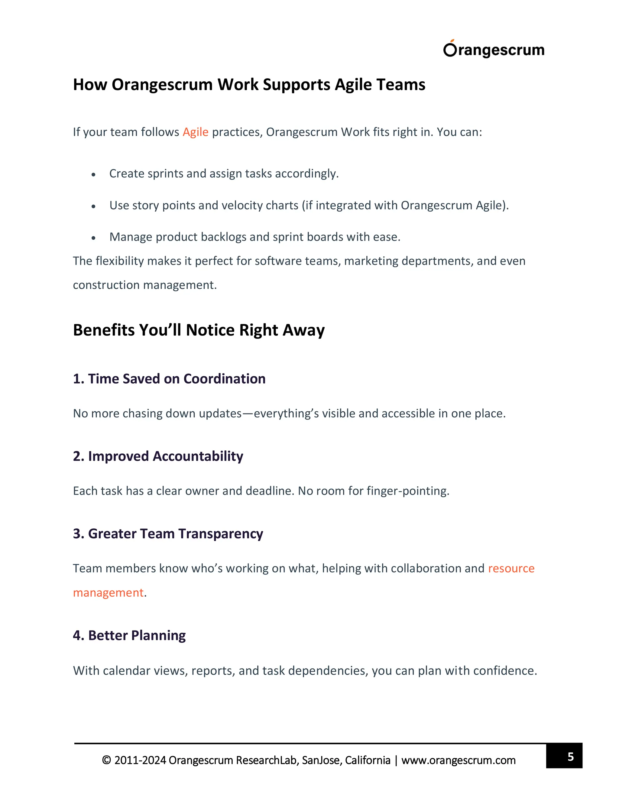 5
© 2011-2024 Orangescrum ResearchLab, SanJose, California | www.orangescrum.com
How Orangescrum Work Supports Agile Teams
If your team follows Agile practices, Orangescrum Work fits right in. You can:
 Create sprints and assign tasks accordingly.
 Use story points and velocity charts (if integrated with Orangescrum Agile).
 Manage product backlogs and sprint boards with ease.
The flexibility makes it perfect for software teams, marketing departments, and even
construction management.
Benefits You’ll Notice Right Away
1. Time Saved on Coordination
No more chasing down updates—everything’s visible and accessible in one place.
2. Improved Accountability
Each task has a clear owner and deadline. No room for finger-pointing.
3. Greater Team Transparency
Team members know who’s working on what, helping with collaboration and resource
management.
4. Better Planning
With calendar views, reports, and task dependencies, you can plan with confidence.
 