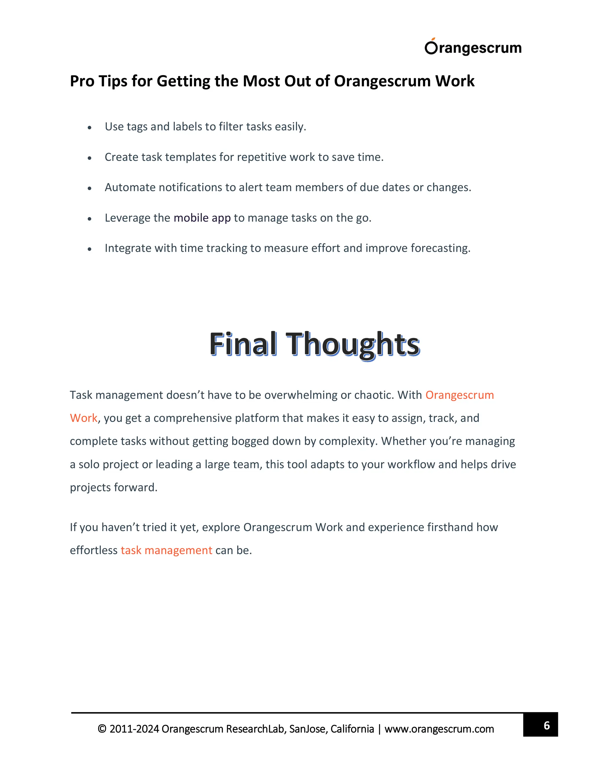 6
© 2011-2024 Orangescrum ResearchLab, SanJose, California | www.orangescrum.com
Pro Tips for Getting the Most Out of Orangescrum Work
 Use tags and labels to filter tasks easily.
 Create task templates for repetitive work to save time.
 Automate notifications to alert team members of due dates or changes.
 Leverage the mobile app to manage tasks on the go.
 Integrate with time tracking to measure effort and improve forecasting.
Task management doesn’t have to be overwhelming or chaotic. With Orangescrum
Work, you get a comprehensive platform that makes it easy to assign, track, and
complete tasks without getting bogged down by complexity. Whether you’re managing
a solo project or leading a large team, this tool adapts to your workflow and helps drive
projects forward.
If you haven’t tried it yet, explore Orangescrum Work and experience firsthand how
effortless task management can be.
 
