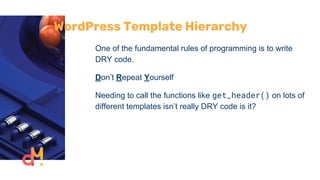 WordPress Template Hierarchy
One of the fundamental rules of programming is to write
DRY code.
Don’t Repeat Yourself
Needing to call the functions like get_header() on lots of
different templates isn’t really DRY code is it?
 