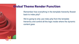 Global Theme Render Function
Remember how everything in the template hierarchy flowed
back to index.php?
We’re going to only use index.php from the template
hierarchy and control all the logic inside where the dynamic
content goes
 
