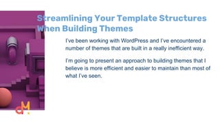 Streamlining Your Template Structures
When Building Themes
I’ve been working with WordPress and I’ve encountered a
number of themes that are built in a really inefficient way.
I’m going to present an approach to building themes that I
believe is more efficient and easier to maintain than most of
what I’ve seen.
 