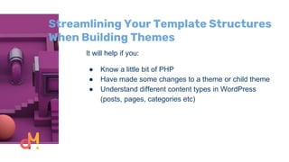 Streamlining Your Template Structures
When Building Themes
It will help if you:
● Know a little bit of PHP
● Have made some changes to a theme or child theme
● Understand different content types in WordPress
(posts, pages, categories etc)
 