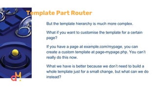 Template Part Router
But the template hierarchy is much more complex.
What if you want to customise the template for a certain
page?
If you have a page at example.com/mypage, you can
create a custom template at page-mypage.php. You can’t
really do this now.
What we have is better because we don’t need to build a
whole template just for a small change, but what can we do
instead?
 