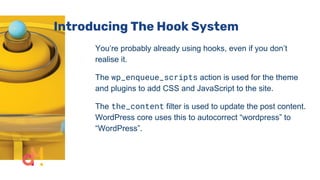 Introducing The Hook System
You’re probably already using hooks, even if you don’t
realise it.
The wp_enqueue_scripts action is used for the theme
and plugins to add CSS and JavaScript to the site.
The the_content filter is used to update the post content.
WordPress core uses this to autocorrect “wordpress” to
“WordPress”.
 