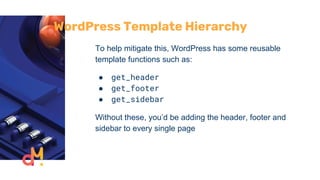 WordPress Template Hierarchy
To help mitigate this, WordPress has some reusable
template functions such as:
● get_header
● get_footer
● get_sidebar
Without these, you’d be adding the header, footer and
sidebar to every single page
 