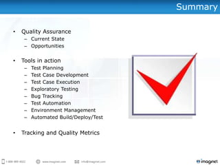Summary

•   Quality Assurance
     – Current State
     – Opportunities


•   Tools in action
     –   Test Planning
     –   Test Case Development
     –   Test Case Execution
     –   Exploratory Testing
     –   Bug Tracking
     –   Test Automation
     –   Environment Management
     –   Automated Build/Deploy/Test


•   Tracking and Quality Metrics
 