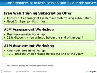 For attendees of today’s session that fill out the survey


Free Web Training Subscription Offer
• Receive 1 free Imaginet On Demand web training subscription
• Good for 1 person for 1 month


ALM Assessment Workshop
• One week on-site workshop
• 25% discount when ordered before the end of the year*


ALM Assessment Workshop
• One week on-site workshop
• 10% discount when ordered before the end of the year*



* Only 1 discount allowed per customer per 6-month period
 