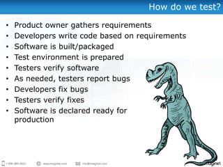 How do we test?

•   Product owner gathers requirements
•   Developers write code based on requirements
•   Software is built/packaged
•   Test environment is prepared
•   Testers verify software
•   As needed, testers report bugs
•   Developers fix bugs
•   Testers verify fixes
•   Software is declared ready for
    production
 