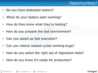 Opportunities?
• Do you have dedicated testers?

• When do your testers start working?

• How do they know what they’re testing?

• How do you prepare the test environment?

• Can you speed up test execution?

• Can you reduce wasted cycles working bugs?

• How do you select the right set of regression tests?

• How do you know it’s ready for production?
 