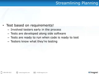Streamlining Planning




• Test based on requirements!
  –   Involved testers early in the process
  –   Tests are developed along side software
  –   Tests are ready to run when code is ready to test
  –   Testers know what they’re testing
 