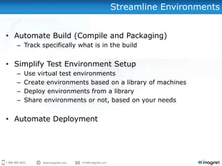 Streamline Environments


• Automate Build (Compile and Packaging)
  – Track specifically what is in the build


• Simplify Test Environment Setup
  –   Use virtual test environments
  –   Create environments based on a library of machines
  –   Deploy environments from a library
  –   Share environments or not, based on your needs


• Automate Deployment
 