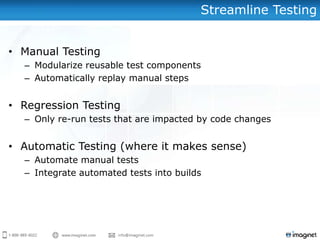 Streamline Testing


• Manual Testing
  – Modularize reusable test components
  – Automatically replay manual steps


• Regression Testing
  – Only re-run tests that are impacted by code changes


• Automatic Testing (where it makes sense)
  – Automate manual tests
  – Integrate automated tests into builds
 