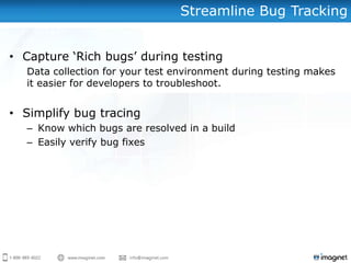 Streamline Bug Tracking


• Capture ‘Rich bugs’ during testing
  Data collection for your test environment during testing makes
  it easier for developers to troubleshoot.


• Simplify bug tracing
  – Know which bugs are resolved in a build
  – Easily verify bug fixes
 