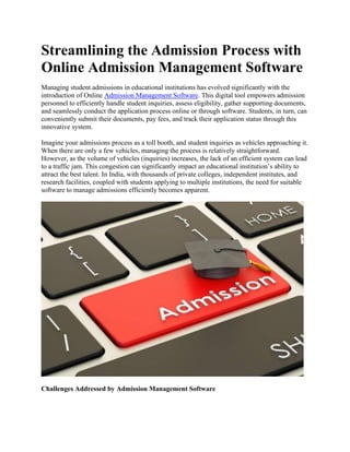 Streamlining the Admission Process with
Online Admission Management Software
Managing student admissions in educational institutions has evolved significantly with the
introduction of Online Admission Management Software. This digital tool empowers admission
personnel to efficiently handle student inquiries, assess eligibility, gather supporting documents,
and seamlessly conduct the application process online or through software. Students, in turn, can
conveniently submit their documents, pay fees, and track their application status through this
innovative system.
Imagine your admissions process as a toll booth, and student inquiries as vehicles approaching it.
When there are only a few vehicles, managing the process is relatively straightforward.
However, as the volume of vehicles (inquiries) increases, the lack of an efficient system can lead
to a traffic jam. This congestion can significantly impact an educational institution’s ability to
attract the best talent. In India, with thousands of private colleges, independent institutes, and
research facilities, coupled with students applying to multiple institutions, the need for suitable
software to manage admissions efficiently becomes apparent.
Challenges Addressed by Admission Management Software
 