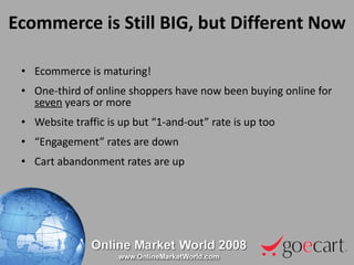 Ecommerce is Still BIG, but Different Now Ecommerce is maturing! One-third of online shoppers have now been buying online for  seven  years or more Website traffic is up but “1-and-out” rate is up too “ Engagement” rates are down Cart abandonment rates are up 