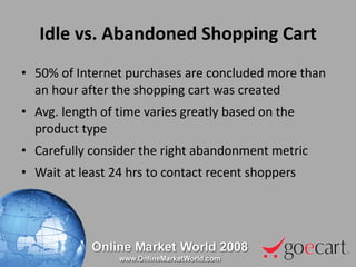 Idle vs. Abandoned Shopping Cart 50% of Internet purchases are concluded more than an hour after the shopping cart was created Avg. length of time varies greatly based on the product type Carefully consider the right abandonment metric Wait at least 24 hrs to contact recent shoppers 