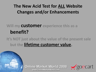 The New Acid Test for  ALL  Website Changes and/or Enhancements Will my   customer   experience this as a   benefit? It’s NOT just about the value of the present sale but the  lifetime customer value .  