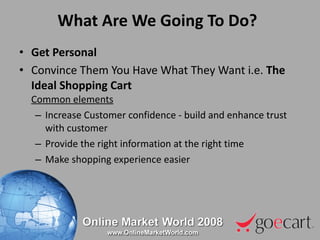What Are We Going To Do? Get Personal Convince Them You Have What They Want i.e.  The Ideal Shopping Cart Common elements Increase Customer confidence - build and enhance trust with customer Provide the right information at the right time Make shopping experience easier 
