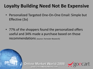 Loyalty Building Need Not Be Expensive Personalized Targeted One-On-One Email: Simple but Effective (3x) 77% of the shoppers found the personalized offers useful and 34% made a purchase based on those recommendations  (source: Forrester Research) 