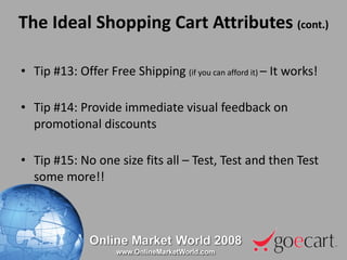 The Ideal Shopping Cart Attributes  (cont.) Tip #13: Offer Free Shipping  (if you can afford it)  – It works! Tip #14: Provide immediate visual feedback on promotional discounts Tip #15: No one size fits all – Test, Test and then Test some more!! 