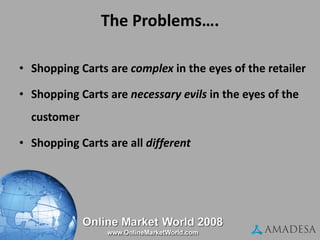 The Problems…. Shopping Carts are  complex  in the eyes of the retailer Shopping Carts are  necessary evils  in the eyes of the customer  Shopping Carts are all  different 